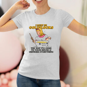 I Must Be Goldilocks The Way I'll Come To Your House And Criticize Everything T-Shirt