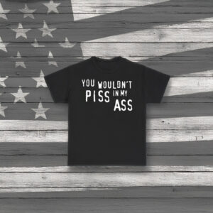 You Wouldn’t Piss In My Ass Shirt