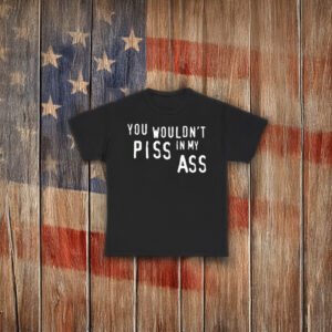 You Wouldn’t Piss In My Ass Shirt