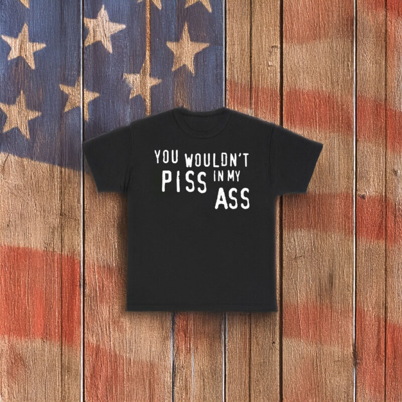 You Wouldn’t Piss In My Ass Shirt